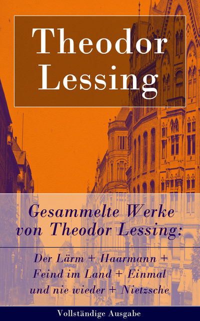 Gesammelte Werke von Theodor Lessing: Der Lärm + Haarmann + Feind im Land + Einmal und nie wieder + Nietzsche (Vollständige Ausgabe), Theodor Lessing