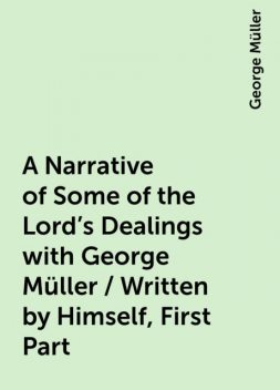 A Narrative of Some of the Lord's Dealings with George Müller / Written by Himself, First Part, George Müller
