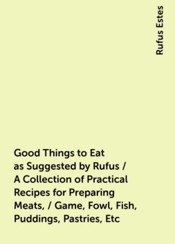 Good Things to Eat as Suggested by Rufus / A Collection of Practical Recipes for Preparing Meats, / Game, Fowl, Fish, Puddings, Pastries, Etc, Rufus Estes