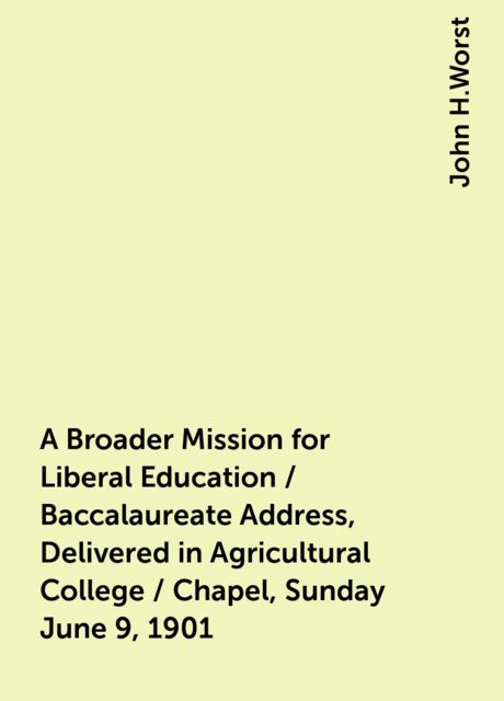 A Broader Mission for Liberal Education / Baccalaureate Address, Delivered in Agricultural College / Chapel, Sunday June 9, 1901, John H.Worst
