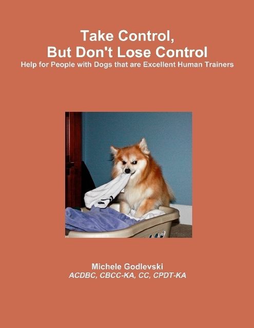 Take Control, But Don't Lose Control: Help for People With Dogs That Are Excellent Human Trainers, C.C., ACDBC, CBCC-KA, CPDT-KA, Michele Godlevski