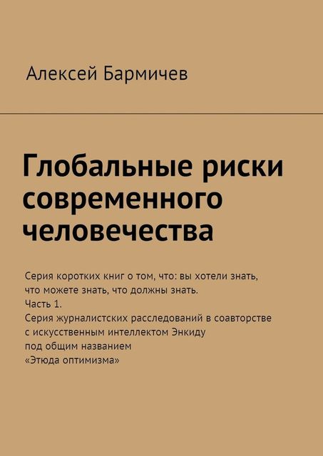 Глобальные риски современного человечества. Серия коротких книг о том, что: вы хотели знать, что можете знать, что должны знать. Часть 1. Серия журналистских расследований в соавторстве с искусственным интеллектом Энкиду под общим названием «Этюда опти, Алексей Бармичев