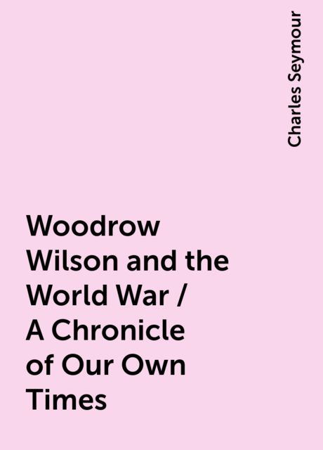 Woodrow Wilson and the World War / A Chronicle of Our Own Times, Charles Seymour