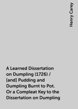 A Learned Dissertation on Dumpling (1726) / [and] Pudding and Dumpling Burnt to Pot. Or a Compleat Key to the Dissertation on Dumpling, Henry Carey