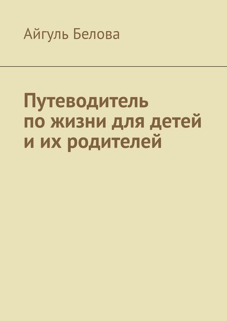 Путеводитель по жизни для детей и их родителей, Айгуль Белова