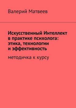 Искусственный Интеллект в практике психолога: этика, технологии и эффективность. Методичка к курсу, Матвеев Валерий