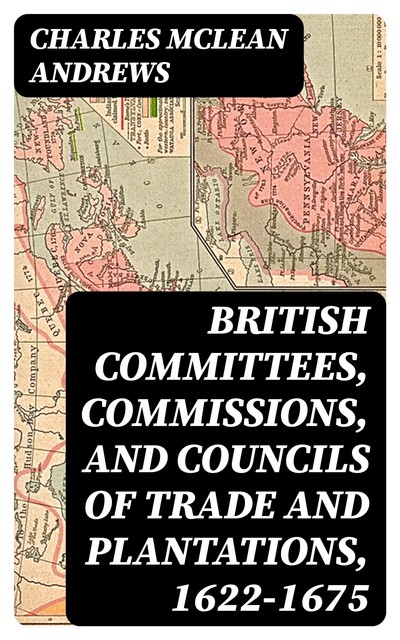 British Committees, Commissions, and Councils of Trade and Plantations, 1622–1675, Charles McLean Andrews