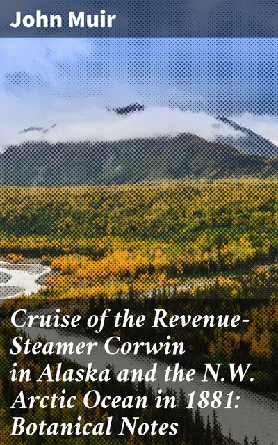 Cruise of the Revenue-Steamer Corwin in Alaska and the N.W. Arctic Ocean in 1881: Botanical Notes, John Muir