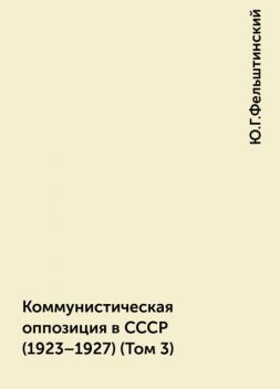 Коммунистическая оппозиция в СССР (1923–1927) (Том 3), Ю.Г.Фельштинский