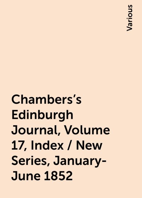 Chambers's Edinburgh Journal, Volume 17, Index / New Series, January-June 1852, Various
