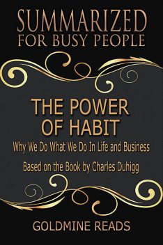 The Power of Habit – Summarized for Busy People: Why We Do What We Do In Life and Business: Based on the Book by Charles Duhigg, Goldmine Reads