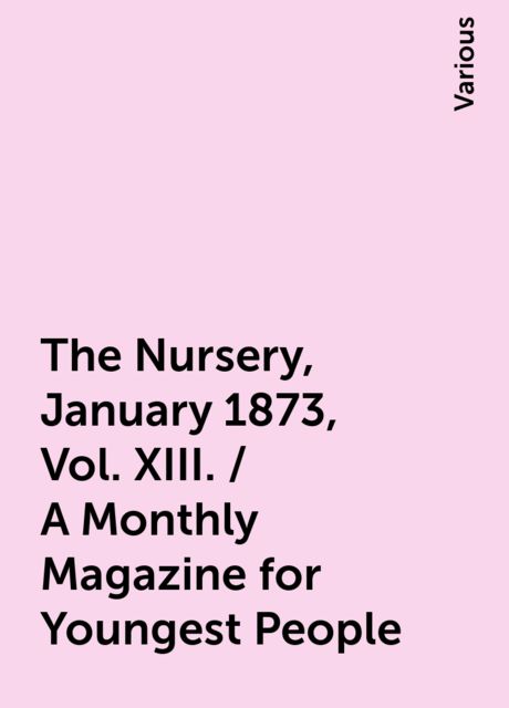 The Nursery, January 1873, Vol. XIII. / A Monthly Magazine for Youngest People, Various