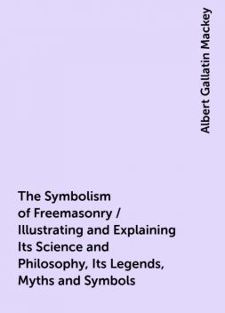 The Symbolism of Freemasonry / Illustrating and Explaining Its Science and Philosophy, Its Legends, Myths and Symbols, Albert Gallatin Mackey