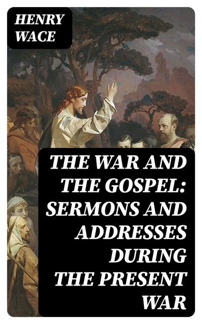 The War and the Gospel: Sermons and Addresses During the Present War, Henry Wace