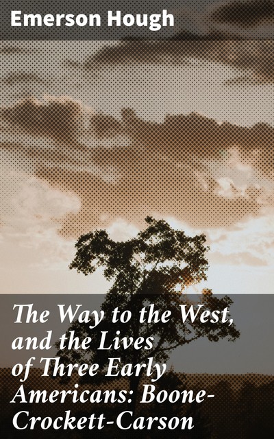 The Way to the West, and the Lives of Three Early Americans: Boone—Crockett—Carson, Emerson Hough