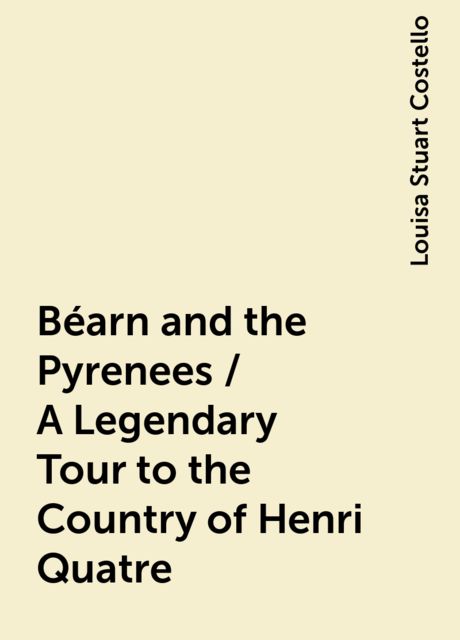 Béarn and the Pyrenees / A Legendary Tour to the Country of Henri Quatre, Louisa Stuart Costello