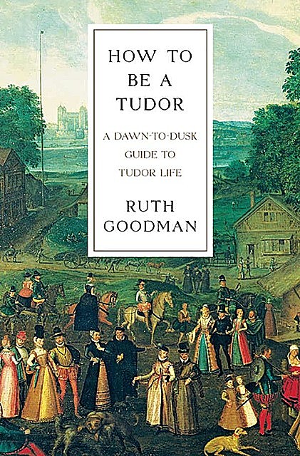 How to Be a Tudor: A Dawn-To-Dusk Guide to Tudor Life, Ruth Goodman