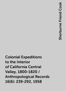 Colonial Expeditions to the Interior of California Central Valley, 1800-1820 / Anthropological Records 16(6):239-292, 1958, Sherburne Friend Cook