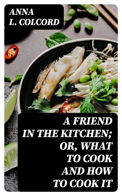 A Friend in the Kitchen; Or, What to Cook and How to Cook It, Anna L. Colcord