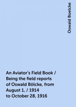 An Aviator's Field Book / Being the field reports of Oswald Bölcke, from August 1, / 1914 to October 28, 1916, Oswald Boelcke