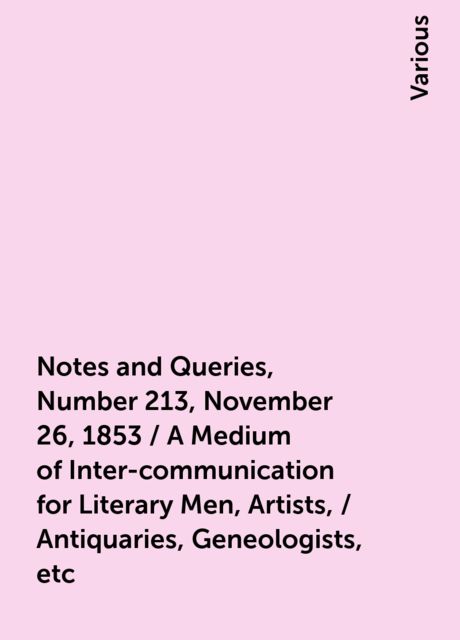 Notes and Queries, Number 213, November 26, 1853 / A Medium of Inter-communication for Literary Men, Artists, / Antiquaries, Geneologists, etc, Various