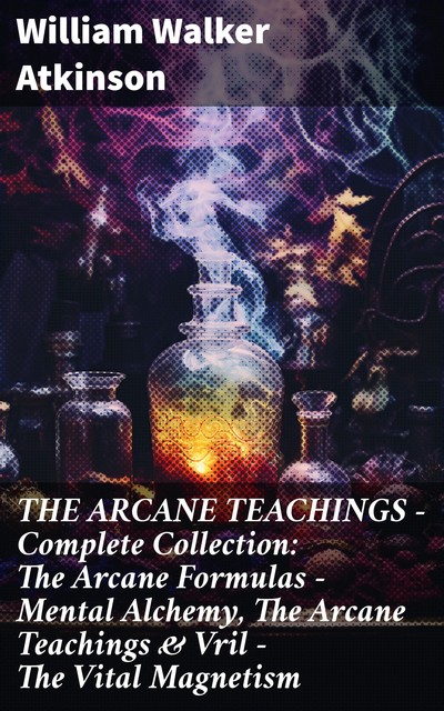 THE ARCANE TEACHINGS – Complete Collection: The Arcane Formulas – Mental Alchemy, The Arcane Teachings & Vril – The Vital Magnetism, William Walker Atkinson