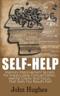 Self Help: Memory Improvement Secrets For Impeccable Concentration, Mental Clarity And Focus, That Gets You Results Fast, John Hughes