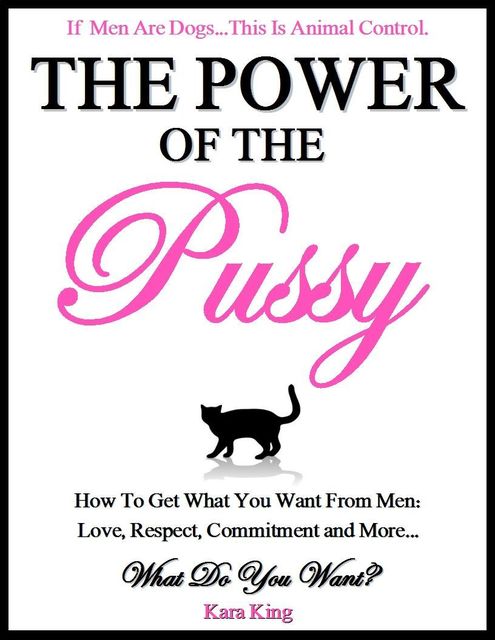 The Power of the Pussy – How to Get What You Want From Men: Love, Respect, Commitment and More!: Dating and Relationship Advice for Women, Kara King