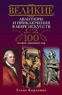 Великие авантюры и приключения в мире искусств. 100 историй, поразивших мир, Елена Коровина