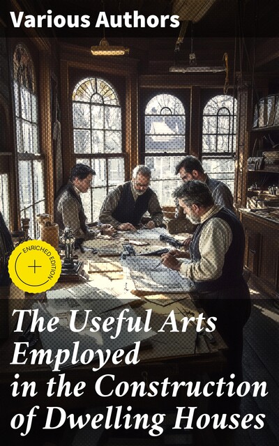 The Useful Arts Employed in the Construction of Dwelling Houses, Various Authors