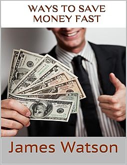 Ways to Save Money Fast: Undeniable Facts About Saving Money, James Watson