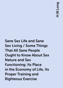 Sane Sex Life and Sane Sex Living / Some Things That All Sane People Ought to Know About Sex Nature and Sex Functioning; Its Place in the Economy of Life, Its Proper Training and Righteous Exercise, H.W.Long