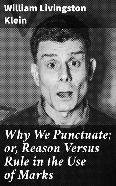 Why We Punctuate; or, Reason Versus Rule in the Use of Marks, William Livingston Klein