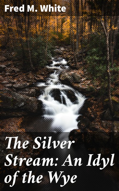 The Silver Stream: An Idyl of the Wye, Fred M.White