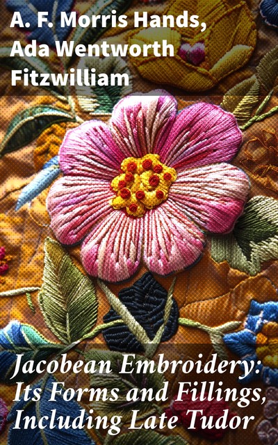 Jacobean Embroidery: Its Forms and Fillings, Including Late Tudor, Ada Wentworth Fitzwilliam, A.F. Morris Hands