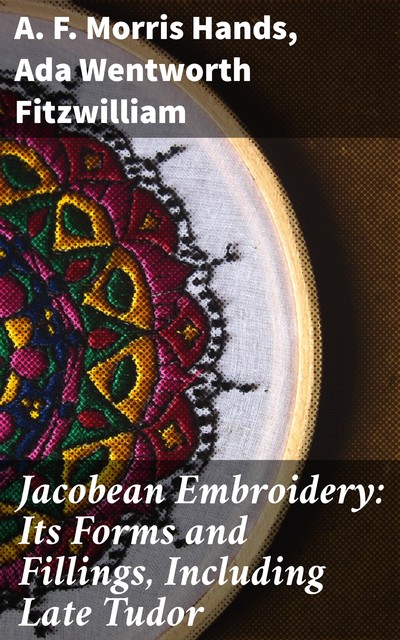 Jacobean Embroidery: Its Forms and Fillings, Including Late Tudor, Ada Wentworth Fitzwilliam, A.F. Morris Hands