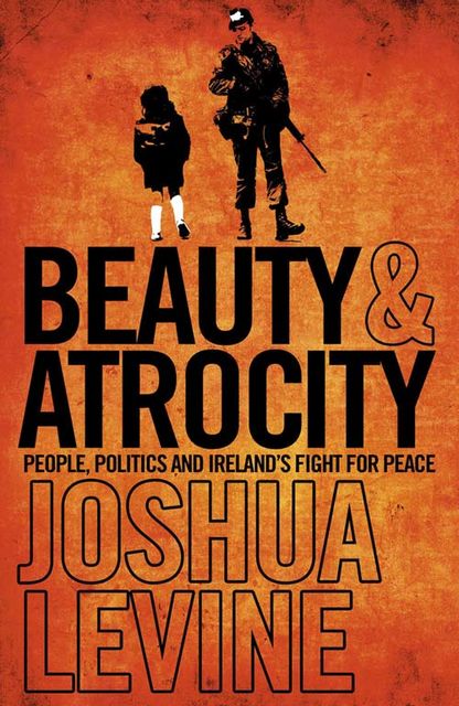 Beauty and Atrocity: People, Politics and Ireland’s Fight for Peace, Joshua Levine