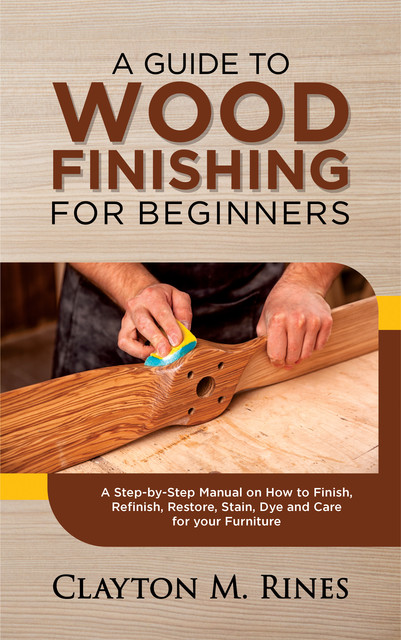 A Guide to Wood Finishing for Beginners, Clayton M. Rines