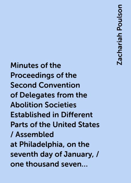 Minutes of the Proceedings of the Second Convention of Delegates from the Abolition Societies Established in Different Parts of the United States / Assembled at Philadelphia, on the seventh day of January, / one thousand seven hundred and ninety-five, and, Zachariah Poulson