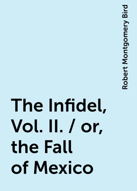 The Infidel, Vol. II. / or, the Fall of Mexico, Robert Montgomery Bird