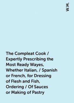 The Compleat Cook / Expertly Prescribing the Most Ready Wayes, Whether Italian, / Spanish or French, for Dressing of Flesh and Fish, Ordering / Of Sauces or Making of Pastry, W.M.