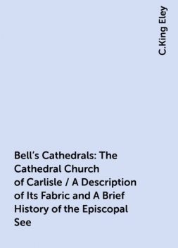 Bell's Cathedrals: The Cathedral Church of Carlisle / A Description of Its Fabric and A Brief History of the Episcopal See, C.King Eley