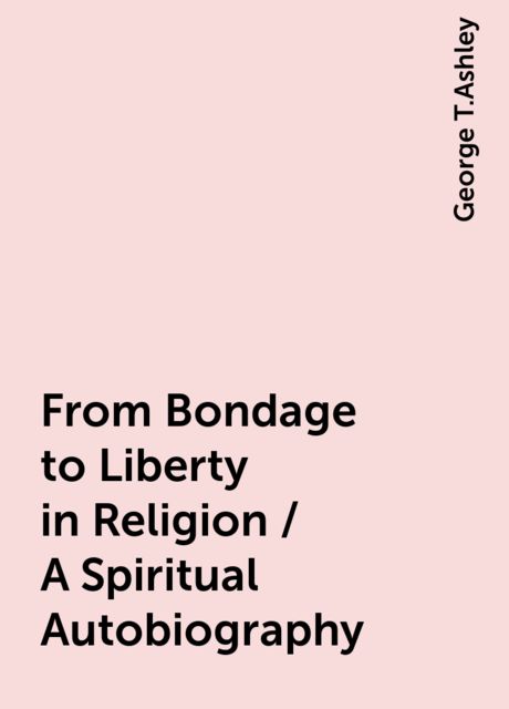 From Bondage to Liberty in Religion / A Spiritual Autobiography, George T.Ashley