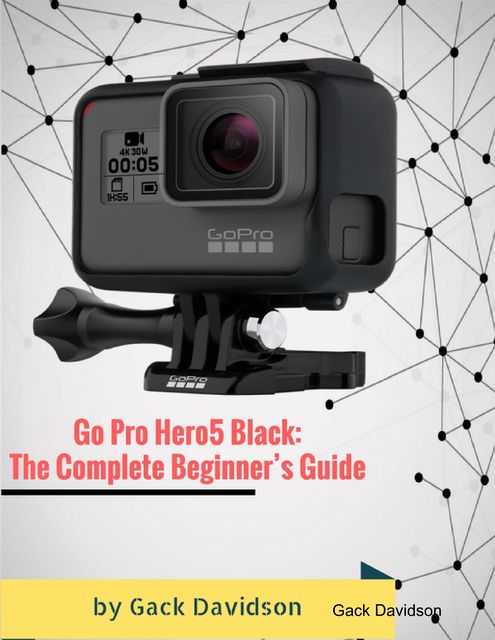 Go Pro Hero5 Black: The Complete Beginner’s Guide, Gack Davidson