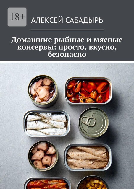 Домашние рыбные и мясные консервы: просто, вкусно, безопасно, Алексей Сабадырь
