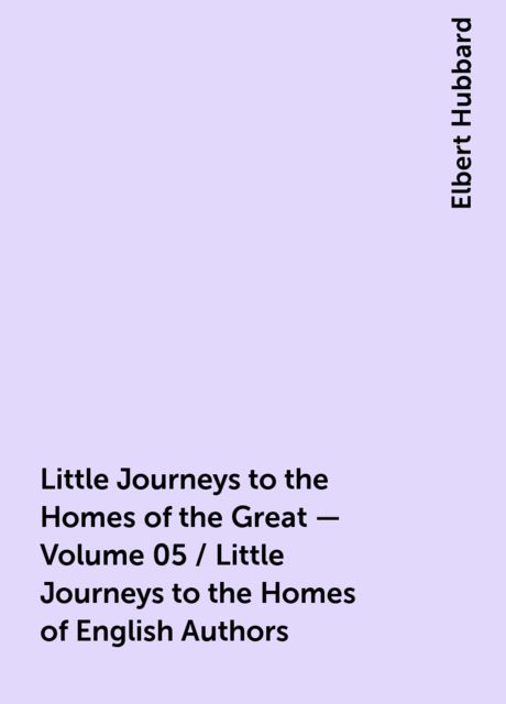 Little Journeys to the Homes of the Great - Volume 05 / Little Journeys to the Homes of English Authors, Elbert Hubbard