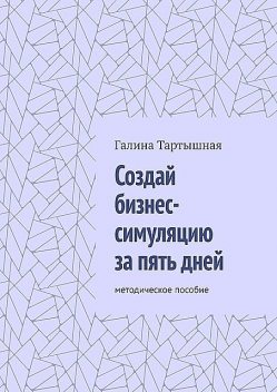 Создай бизнес-симуляцию за пять дней. методическое пособие, Галина Тартышная