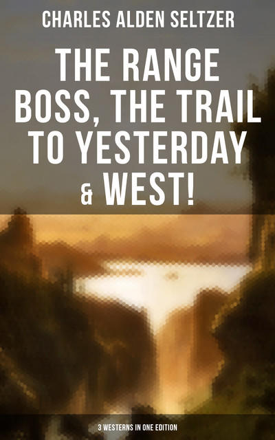The Range Boss, The Trail To Yesterday & West! (3 Westerns in One Edition), Charles Alden Seltzer