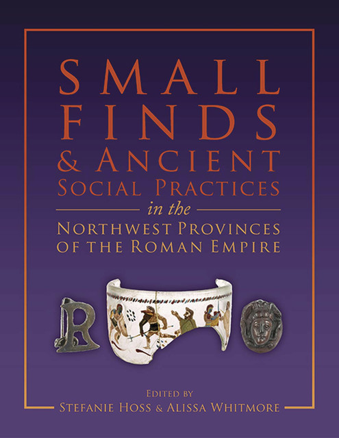 Small Finds and Ancient Social Practices in the Northwest Provinces of the Roman Empire, Alissa Whitmaore, Stefanie Hoss