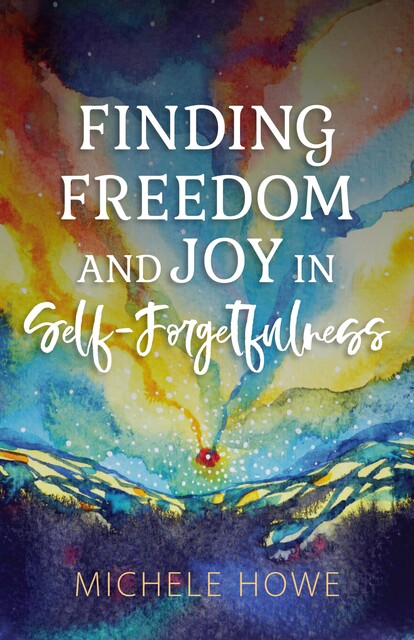 Finding Freedom and Joy in Self-Forgetfulness, Michele Howe